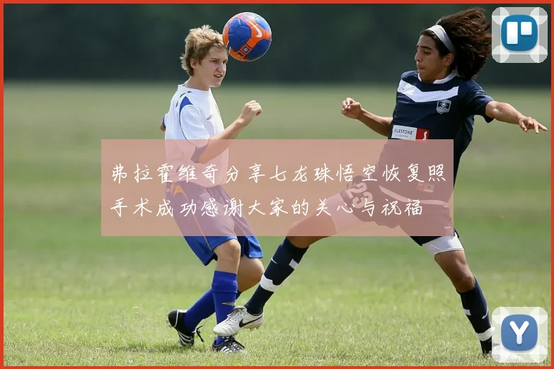 弗拉霍维奇分享七龙珠悟空恢复照手术成功感谢大家的关心与祝福