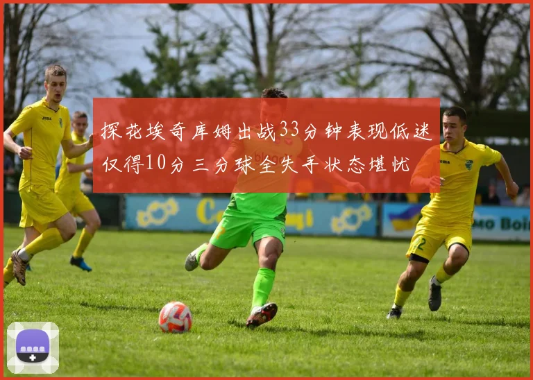 探花埃奇库姆出战33分钟表现低迷仅得10分三分球全失手状态堪忧