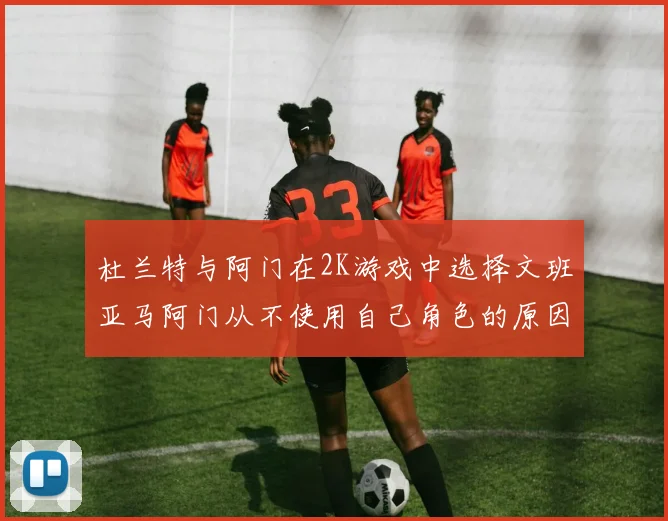 杜兰特与阿门在2K游戏中选择文班亚马阿门从不使用自己角色的原因揭秘