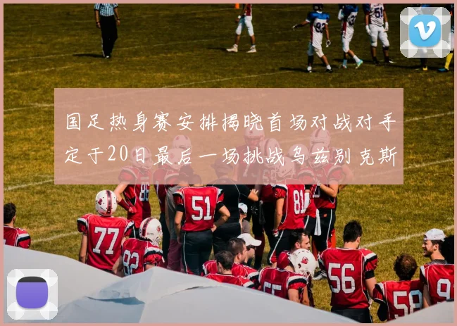 国足热身赛安排揭晓首场对战对手定于20日最后一场挑战乌兹别克斯坦