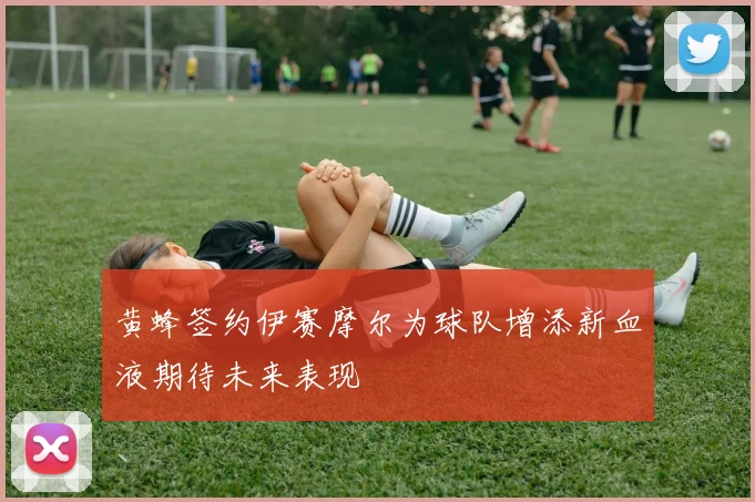 黄蜂签约伊赛摩尔为球队增添新血液期待未来表现