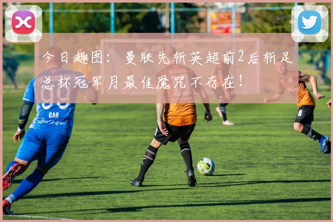 今日趣图：曼联先斩英超前2后斩足总杯冠军月最佳魔咒不存在！