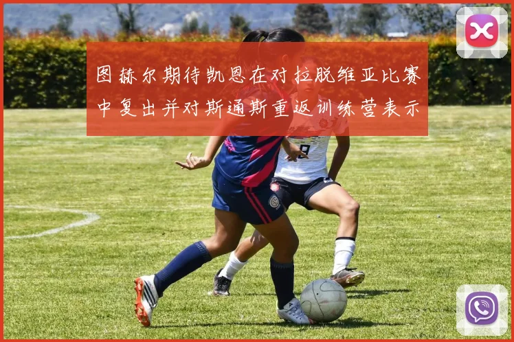 图赫尔期待凯恩在对拉脱维亚比赛中复出并对斯通斯重返训练营表示欣喜