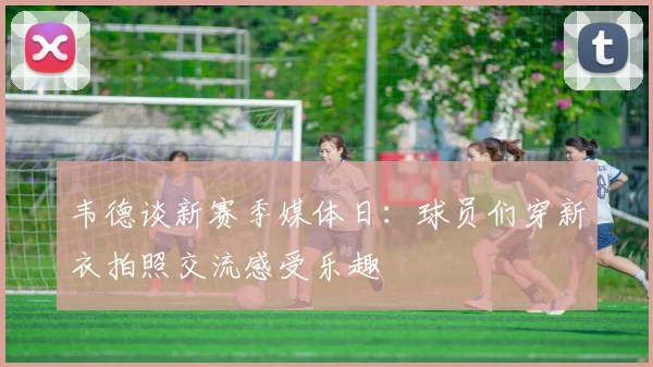 韦德谈新赛季媒体日：球员们穿新衣拍照交流感受乐趣