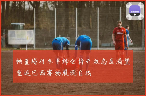 帕奎塔对冬季转会持开放态度渴望重返巴西赛场展现自我