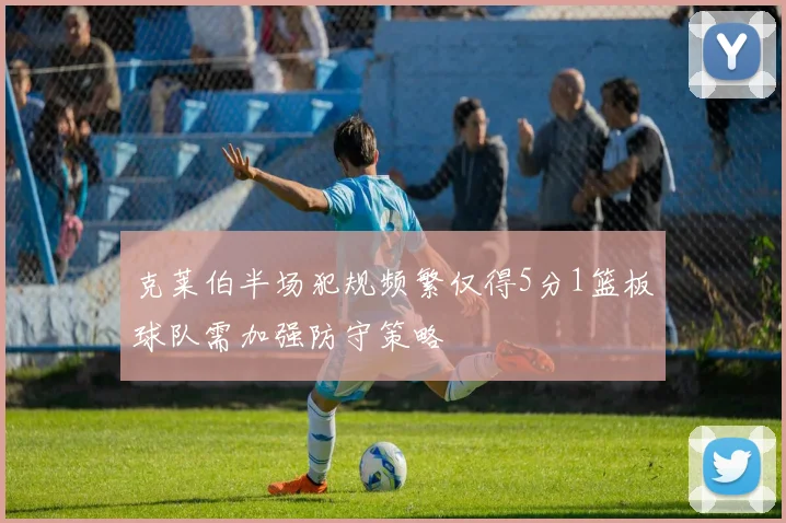 克莱伯半场犯规频繁仅得5分1篮板球队需加强防守策略