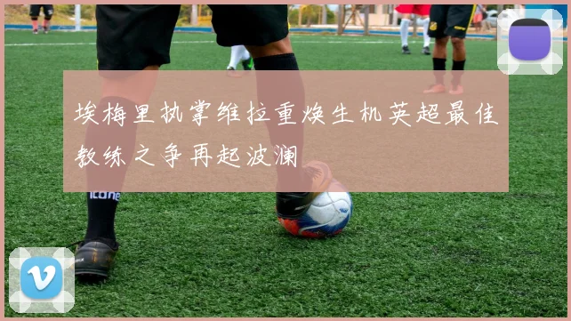埃梅里执掌维拉重焕生机英超最佳教练之争再起波澜