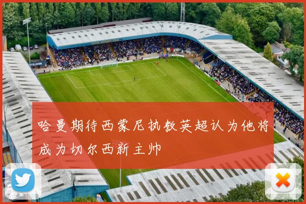 哈曼期待西蒙尼执教英超认为他将成为切尔西新主帅