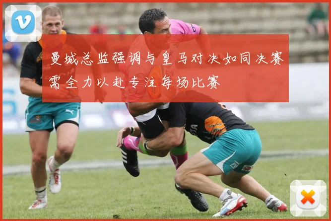 曼城总监强调与皇马对决如同决赛需全力以赴专注每场比赛