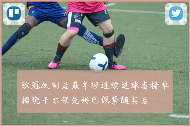 欧冠改制后最年轻连续进球者榜单揭晓卡尔领先姆巴佩紧随其后