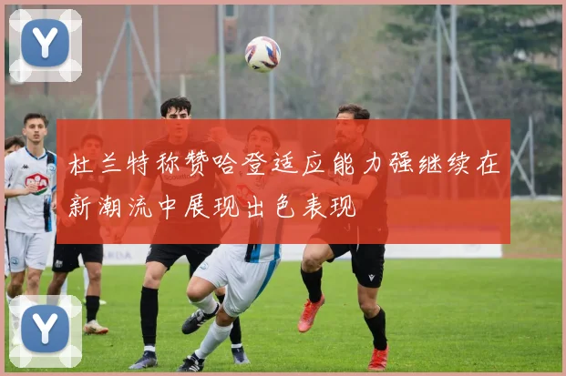 杜兰特称赞哈登适应能力强继续在新潮流中展现出色表现