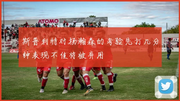 斯普利特对杨瀚森的考验先打几分钟表现不佳将被弃用