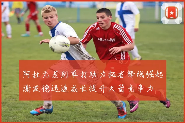 阿杜无差别单打助力拓者锋线崛起谢泼德迅速成长提升火箭竞争力