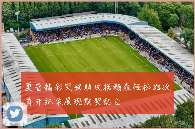 夏普精彩突破助攻杨瀚森轻松抛投首开纪录展现默契配合