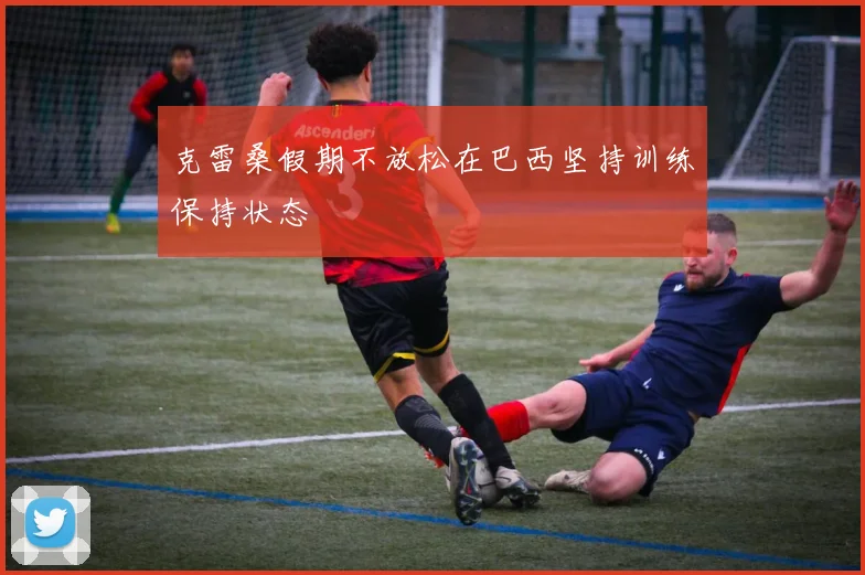 克雷桑假期不放松在巴西坚持训练保持状态