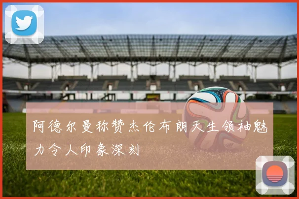 阿德尔曼称赞杰伦布朗天生领袖魅力令人印象深刻