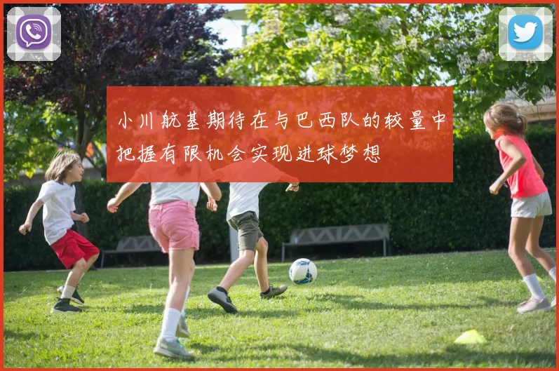 小川航基期待在与巴西队的较量中把握有限机会实现进球梦想