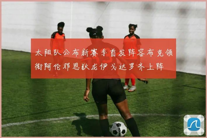 太阳队公布新赛季首发阵容布克领衔阿伦邓恩狄龙伊戈达罗齐上阵