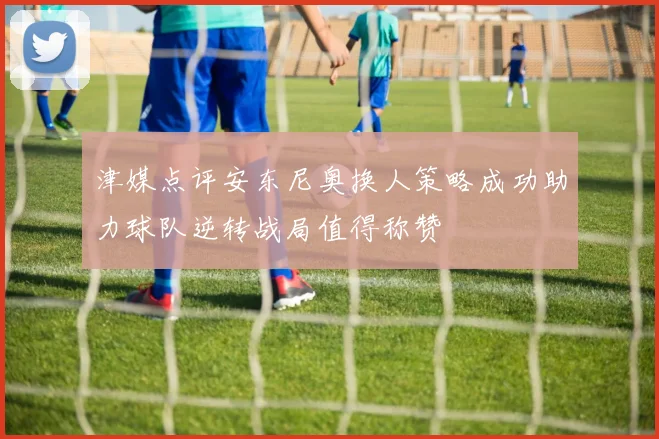 津媒点评安东尼奥换人策略成功助力球队逆转战局值得称赞