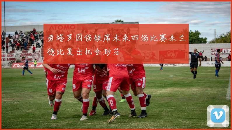 劳塔罗因伤缺席未来四场比赛米兰德比复出机会渺茫
