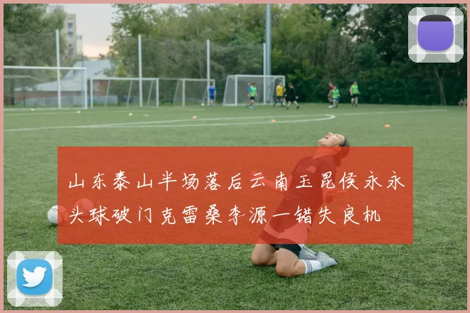山东泰山半场落后云南玉昆侯永永头球破门克雷桑李源一错失良机